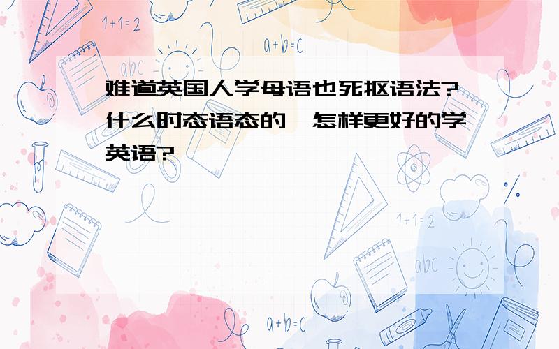 难道英国人学母语也死抠语法?什么时态语态的,怎样更好的学英语?