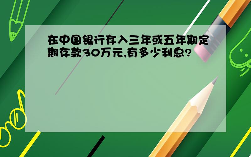 在中国银行存入三年或五年期定期存款30万元,有多少利息?