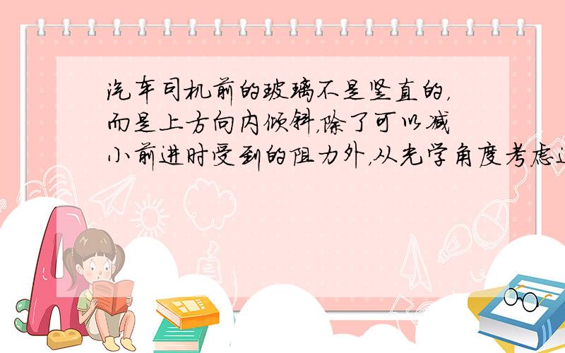 汽车司机前的玻璃不是竖直的，而是上方向内倾斜，除了可以减小前进时受到的阻力外，从光学角度考虑这样做的好处是：______