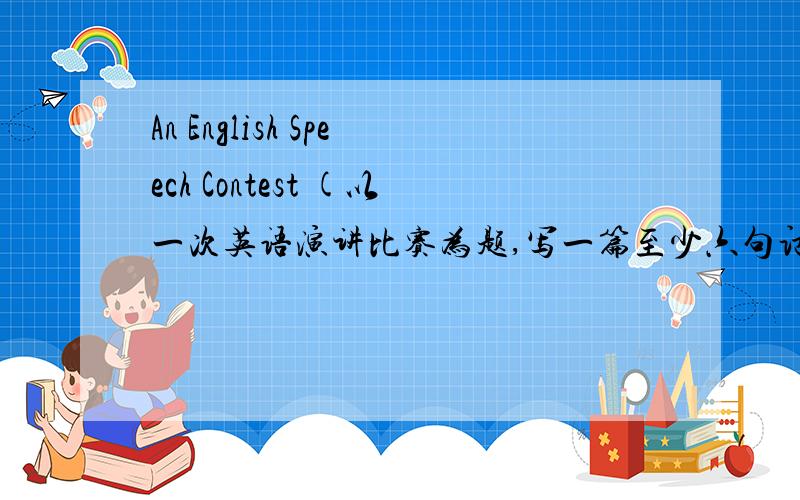 An English Speech Contest (以一次英语演讲比赛为题,写一篇至少六句话的英语小作文）