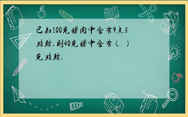 已知100克猪肉中含有9点5脂肪,则40克猪中含有（ ）克脂肪.