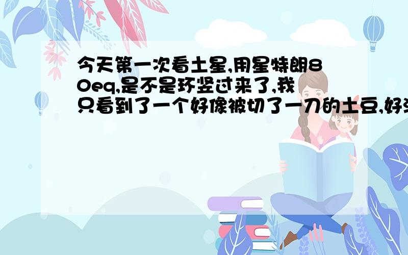 今天第一次看土星,用星特朗80eq,是不是环竖过来了,我只看到了一个好像被切了一刀的土豆,好沮丧,没看到那种美丽的土星环