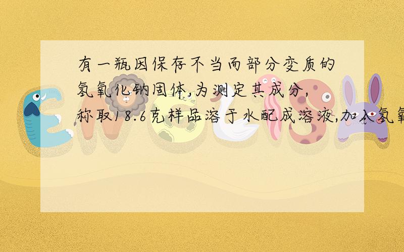 有一瓶因保存不当而部分变质的氢氧化钠固体,为测定其成分,称取18.6克样品溶于水配成溶液,加入氢氧化钙溶液至恰好完全反应