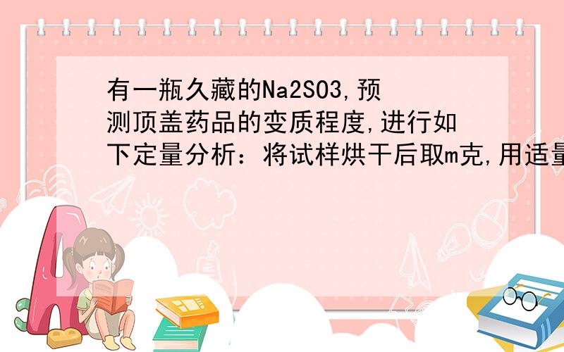 有一瓶久藏的Na2SO3,预测顶盖药品的变质程度,进行如下定量分析：将试样烘干后取m克,用适量的蒸馏水配成溶液,加入足量