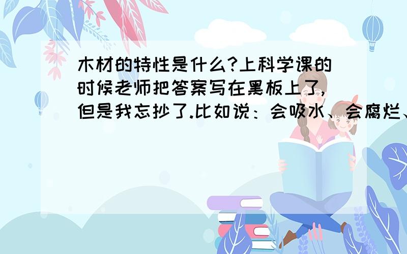 木材的特性是什么?上科学课的时候老师把答案写在黑板上了,但是我忘抄了.比如说：会吸水、会腐烂、易于加工,这些都可以啊!（