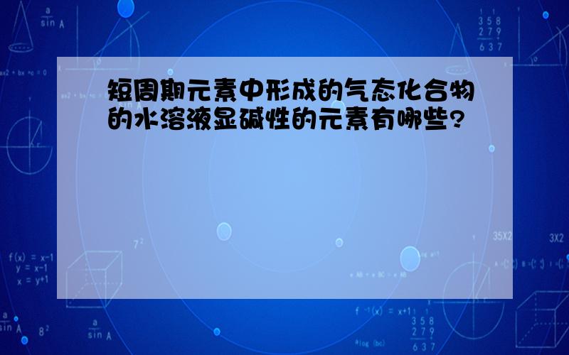 短周期元素中形成的气态化合物的水溶液显碱性的元素有哪些?