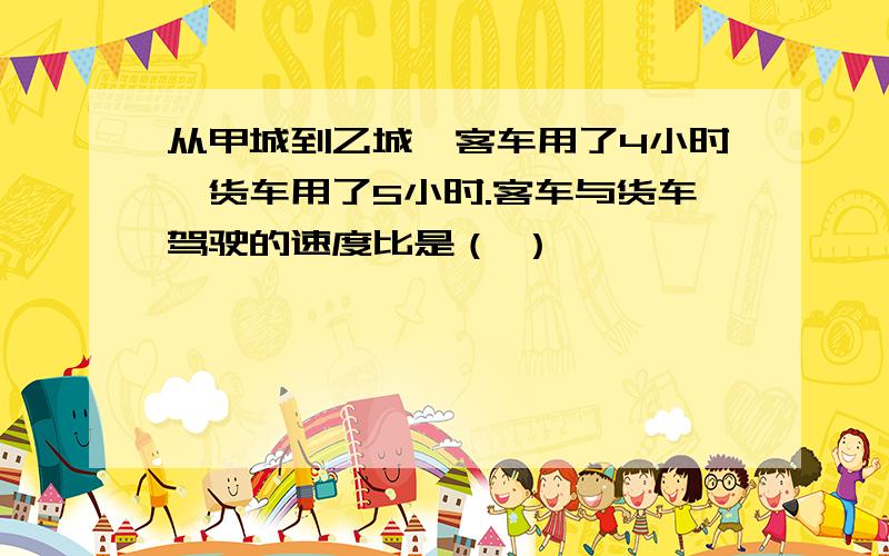 从甲城到乙城,客车用了4小时,货车用了5小时.客车与货车驾驶的速度比是（ ）