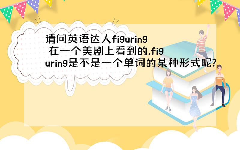 请问英语达人figuring 在一个美剧上看到的.figuring是不是一个单词的某种形式呢?