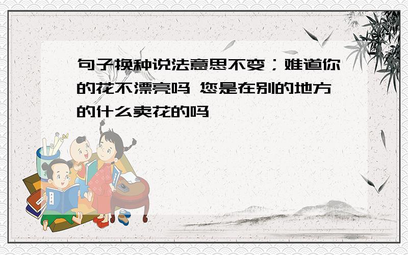 句子换种说法意思不变；难道你的花不漂亮吗 您是在别的地方的什么卖花的吗