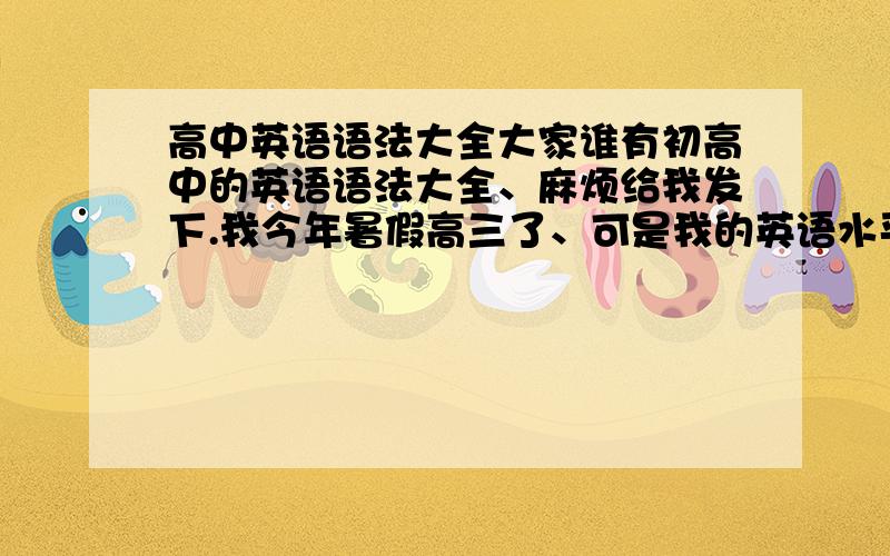 高中英语语法大全大家谁有初高中的英语语法大全、麻烦给我发下.我今年暑假高三了、可是我的英语水平只是初中的、我想请问下、有