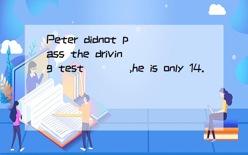 Peter didnot pass the driving test____,he is only 14.