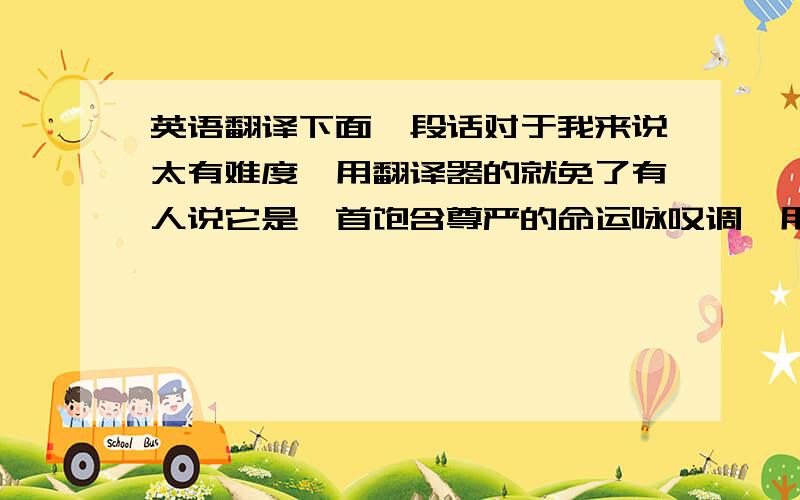 英语翻译下面一段话对于我来说太有难度,用翻译器的就免了有人说它是一首饱含尊严的命运咏叹调,用独具北美洲气质的浪漫和唯美将