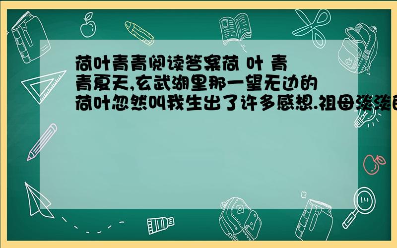 荷叶青青阅读答案荷 叶 青 青夏天,玄武湖里那一望无边的荷叶忽然叫我生出了许多感想.祖母淡淡的笑容渐渐地浮现在我的眼前.