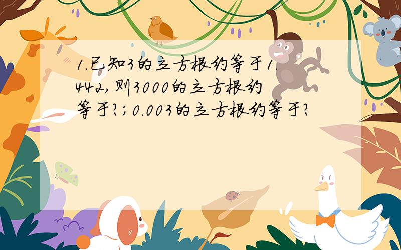 1.已知3的立方根约等于1.442,则3000的立方根约等于?；0.003的立方根约等于?