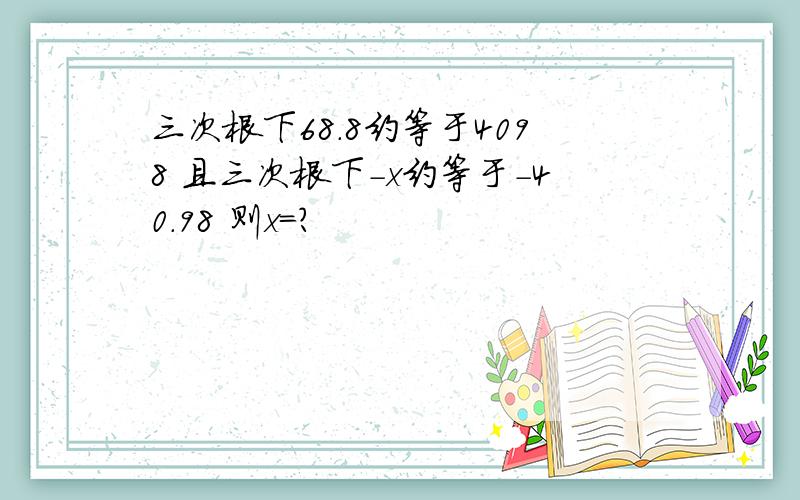 三次根下68.8约等于4098 且三次根下-x约等于-40.98 则x=?