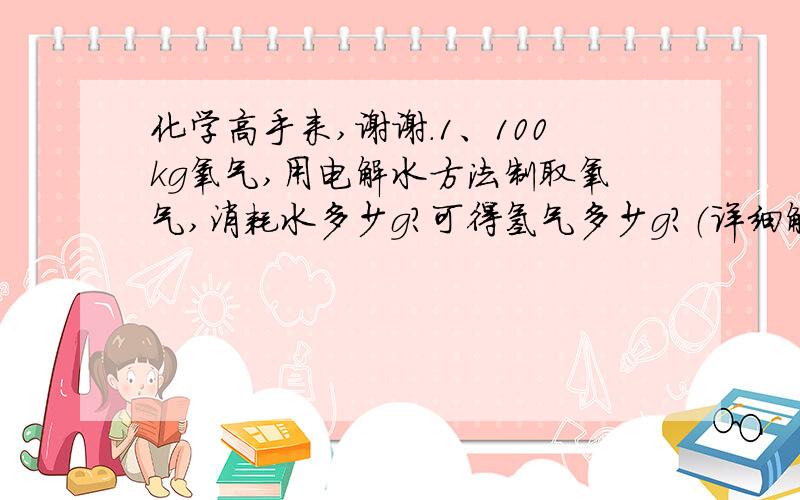 化学高手来,谢谢.1、100kg氧气,用电解水方法制取氧气,消耗水多少g?可得氢气多少g?（详细解答）2、锌和盐酸生成氢