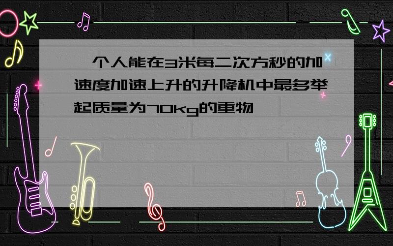 一个人能在3米每二次方秒的加速度加速上升的升降机中最多举起质量为70kg的重物,