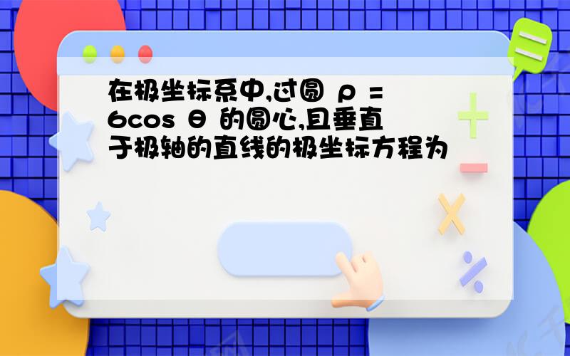 在极坐标系中,过圆 ρ = 6cos θ 的圆心,且垂直于极轴的直线的极坐标方程为