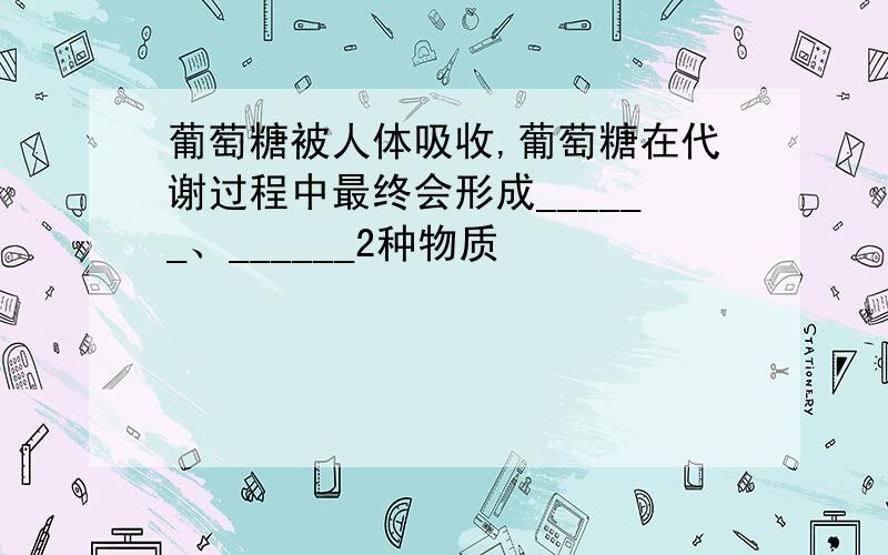 葡萄糖被人体吸收,葡萄糖在代谢过程中最终会形成______、______2种物质