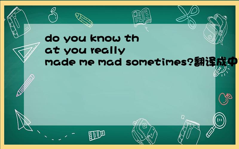 do you know that you really made me mad sometimes?翻译成中文?