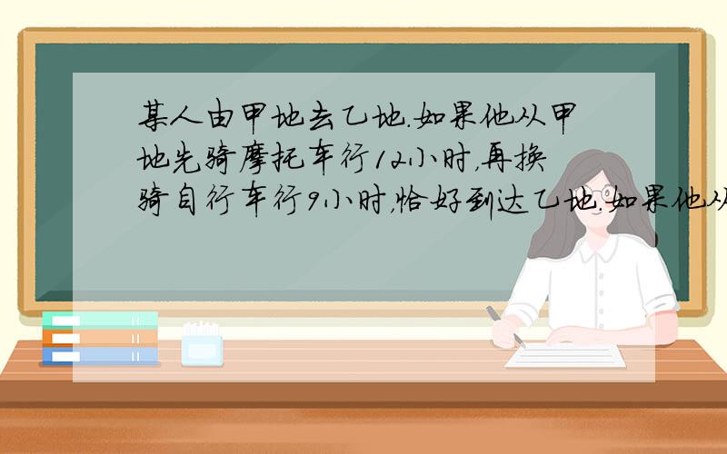 某人由甲地去乙地．如果他从甲地先骑摩托车行12小时，再换骑自行车行9小时，恰好到达乙地．如果他从甲地先骑自行车行21小时