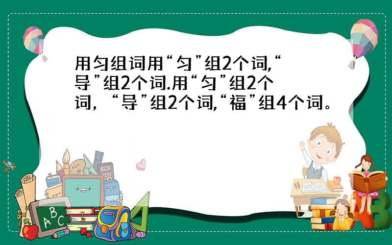 用匀组词用“匀”组2个词,“导”组2个词.用“匀”组2个词，“导”组2个词,“福”组4个词。