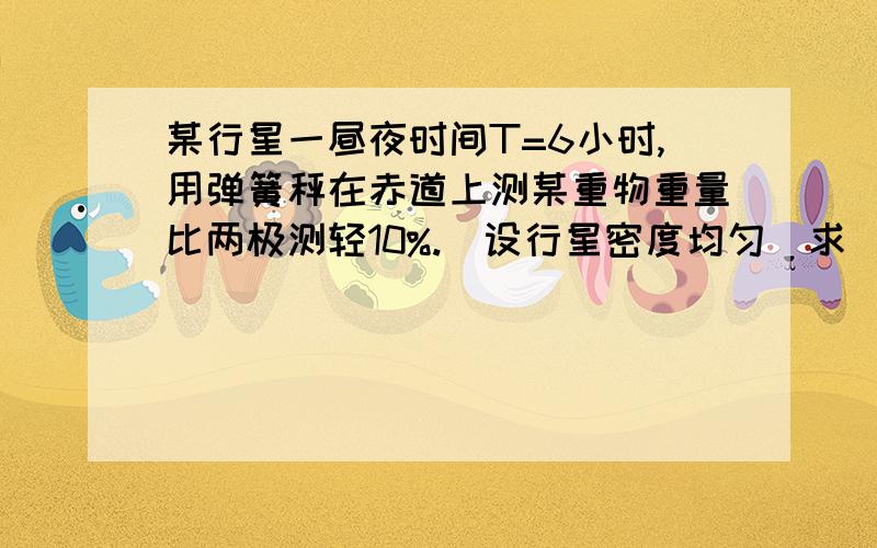 某行星一昼夜时间T=6小时,用弹簧秤在赤道上测某重物重量比两极测轻10%.（设行星密度均匀）求