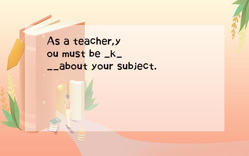 As a teacher,you must be _k___about your subject.