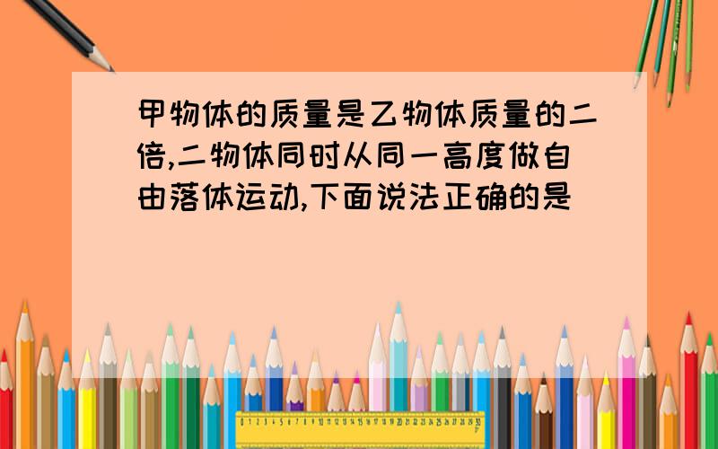 甲物体的质量是乙物体质量的二倍,二物体同时从同一高度做自由落体运动,下面说法正确的是