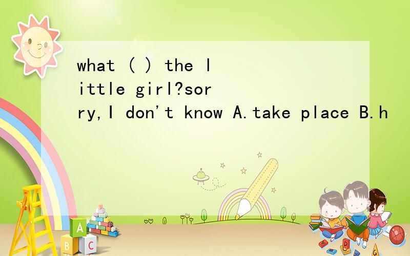 what ( ) the little girl?sorry,I don't know A.take place B.h