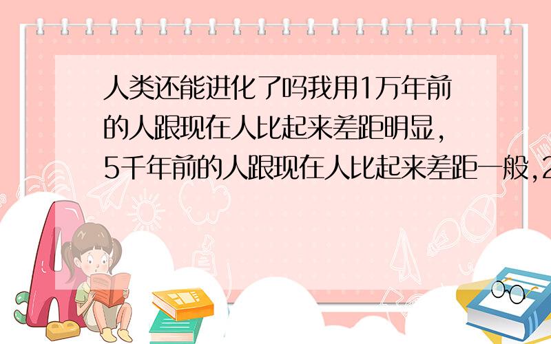 人类还能进化了吗我用1万年前的人跟现在人比起来差距明显,5千年前的人跟现在人比起来差距一般,2千年前的人则跟现代人没什么