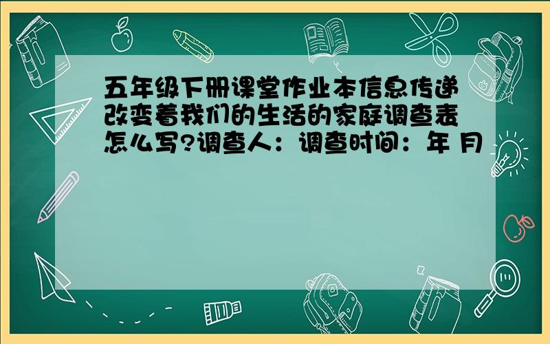 五年级下册课堂作业本信息传递改变着我们的生活的家庭调查表怎么写?调查人：调查时间：年 月