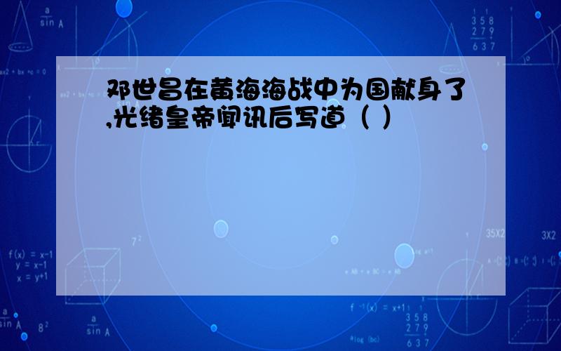 邓世昌在黄海海战中为国献身了,光绪皇帝闻讯后写道（ ）