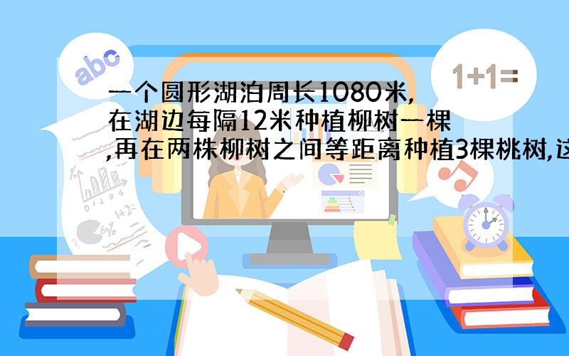 一个圆形湖泊周长1080米,在湖边每隔12米种植柳树一棵,再在两株柳树之间等距离种植3棵桃树,这样?