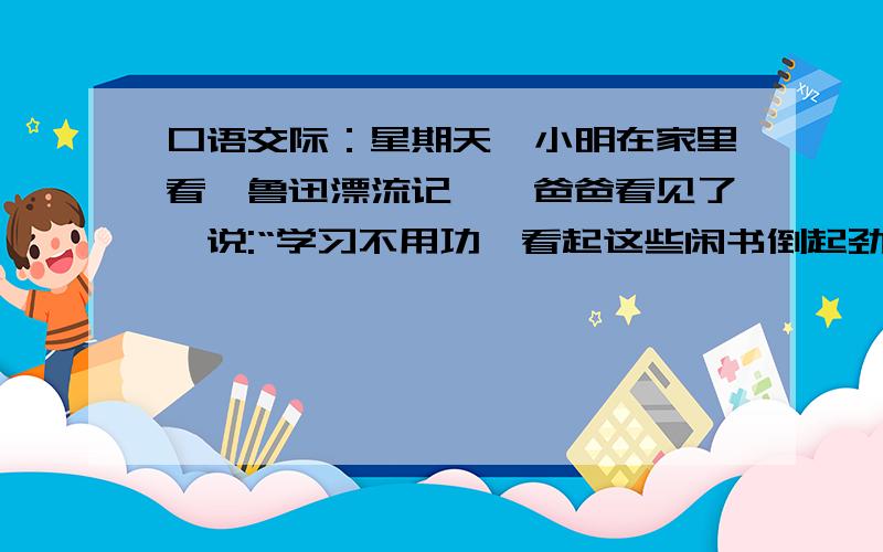 口语交际：星期天,小明在家里看【鲁迅漂流记】,爸爸看见了,说:“学习不用功,看起这些闲书倒起劲,做作