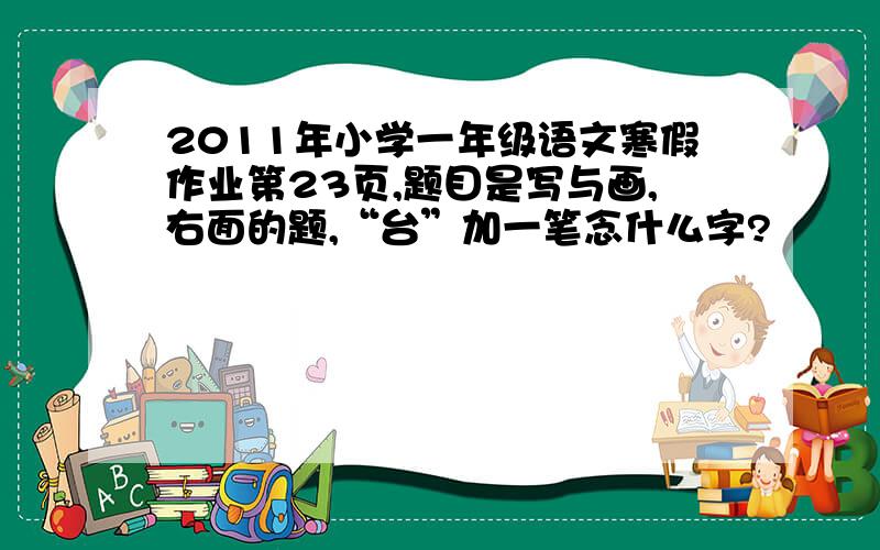 2011年小学一年级语文寒假作业第23页,题目是写与画,右面的题,“台”加一笔念什么字?