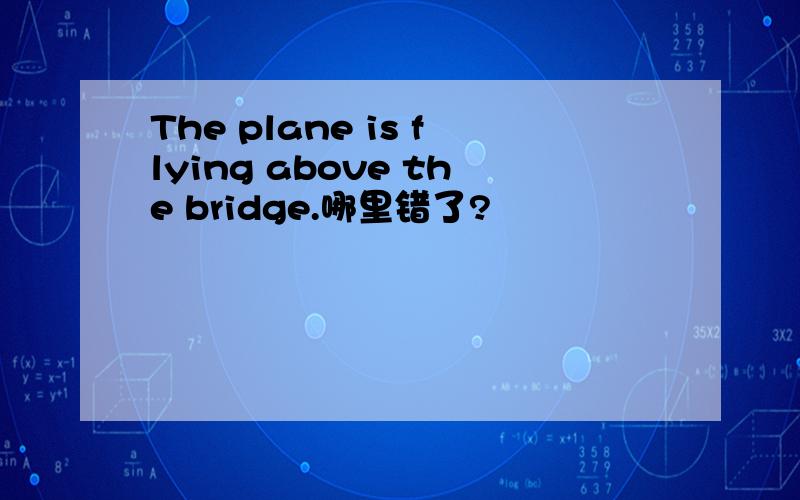 The plane is flying above the bridge.哪里错了?