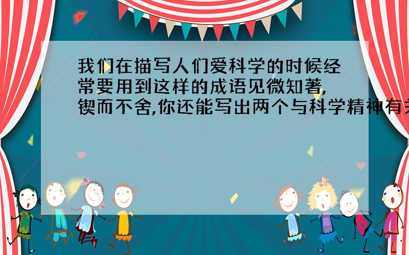 我们在描写人们爱科学的时候经常要用到这样的成语见微知著,锲而不舍,你还能写出两个与科学精神有关的...