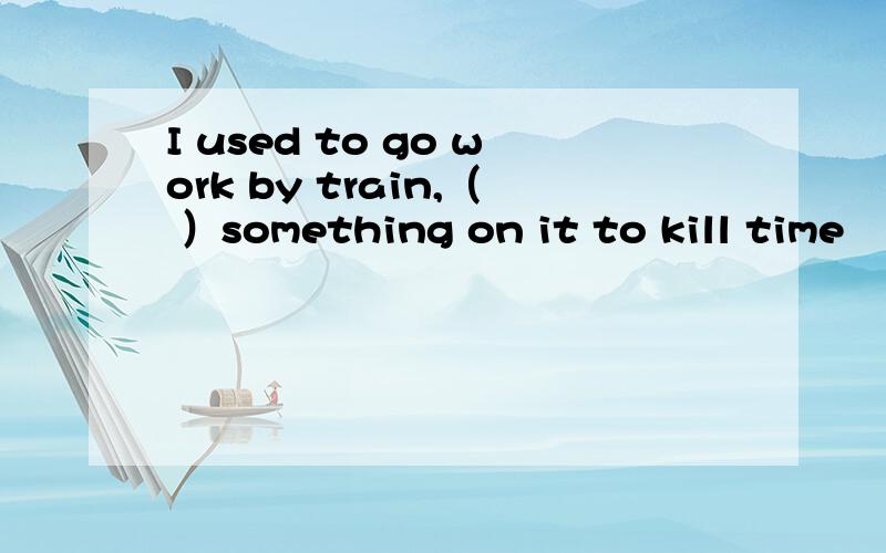 I used to go work by train,（ ）something on it to kill time