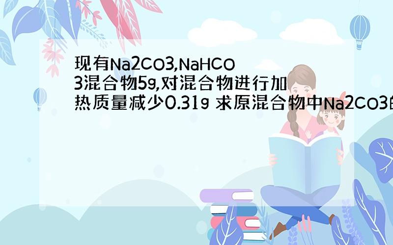 现有Na2CO3,NaHCO3混合物5g,对混合物进行加热质量减少0.31g 求原混合物中Na2CO3的质量