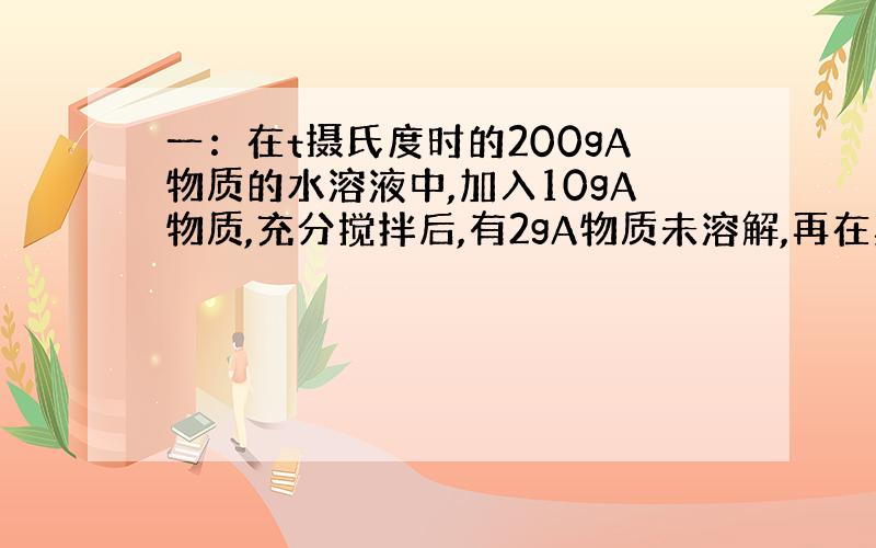 一：在t摄氏度时的200gA物质的水溶液中,加入10gA物质,充分搅拌后,有2gA物质未溶解,再在其中加入5g水后,仍有