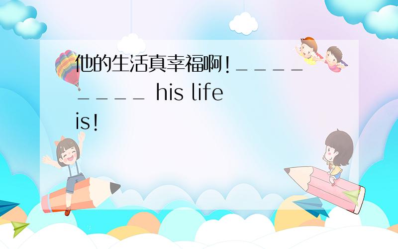 他的生活真幸福啊!____ ____ his life is!