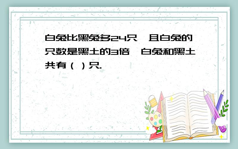 白兔比黑兔多24只,且白兔的只数是黑土的3倍,白兔和黑土共有（）只.