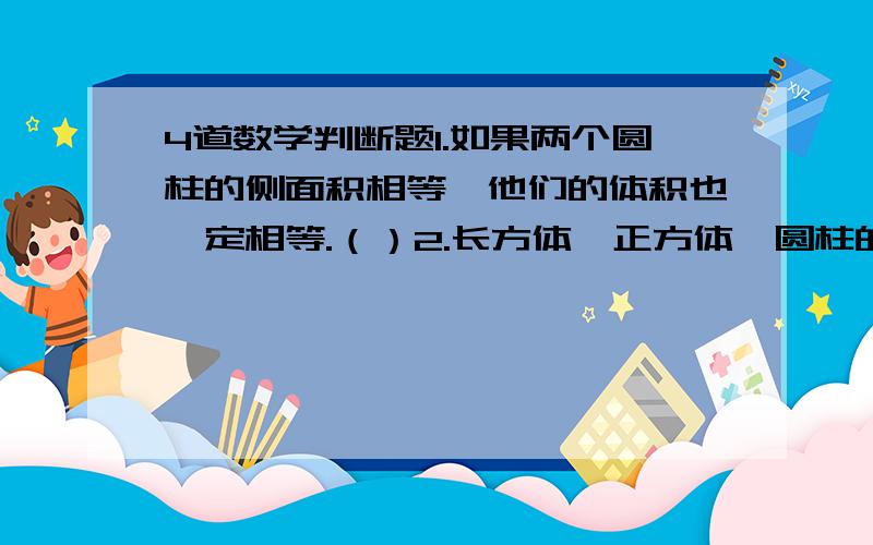 4道数学判断题1.如果两个圆柱的侧面积相等,他们的体积也一定相等.（）2.长方体、正方体、圆柱的体积都可用＂底面积x高＂