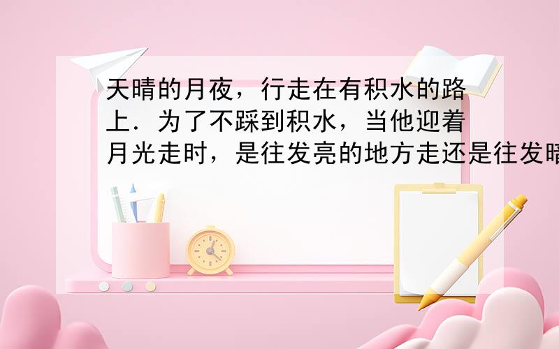 天晴的月夜，行走在有积水的路上．为了不踩到积水，当他迎着月光走时，是往发亮的地方走还是往发暗的地方走？为什么？