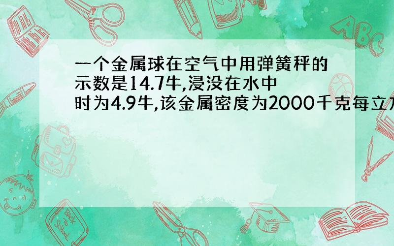 一个金属球在空气中用弹簧秤的示数是14.7牛,浸没在水中时为4.9牛,该金属密度为2000千克每立方米,%C