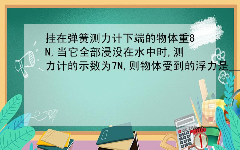 挂在弹簧测力计下端的物体重8N,当它全部浸没在水中时,测力计的示数为7N,则物体受到的浮力是_________N,物体的