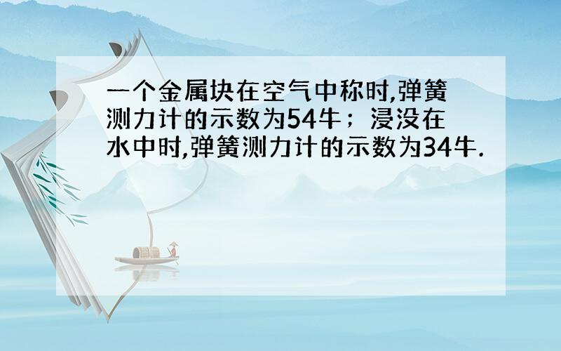 一个金属块在空气中称时,弹簧测力计的示数为54牛；浸没在水中时,弹簧测力计的示数为34牛.