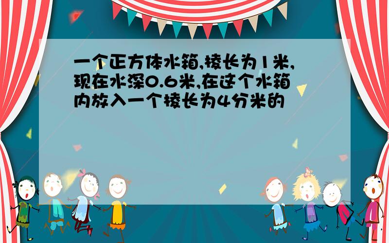 一个正方体水箱,棱长为1米,现在水深0.6米,在这个水箱内放入一个棱长为4分米的