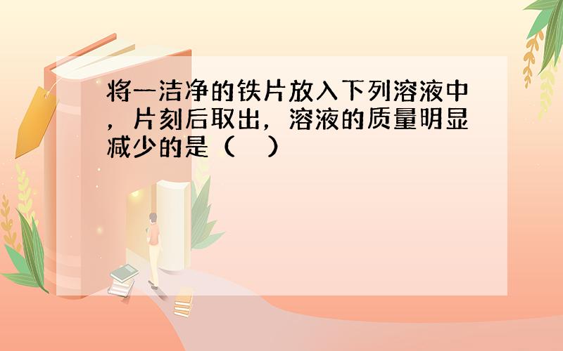 将一洁净的铁片放入下列溶液中，片刻后取出，溶液的质量明显减少的是（　　）